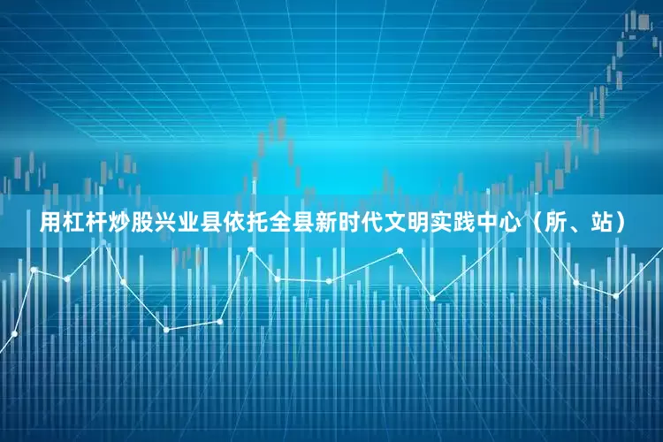 用杠杆炒股兴业县依托全县新时代文明实践中心（所、站）